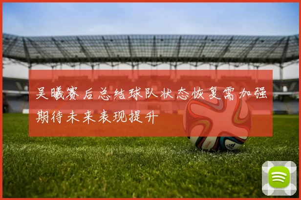 吴曦赛后总结球队状态恢复需加强期待未来表现提升
