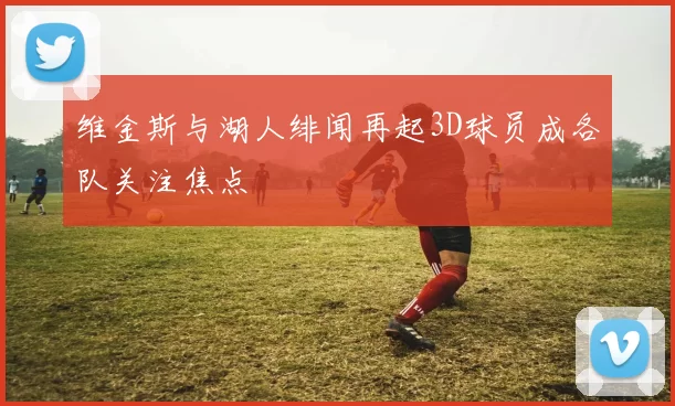 维金斯与湖人绯闻再起3D球员成各队关注焦点