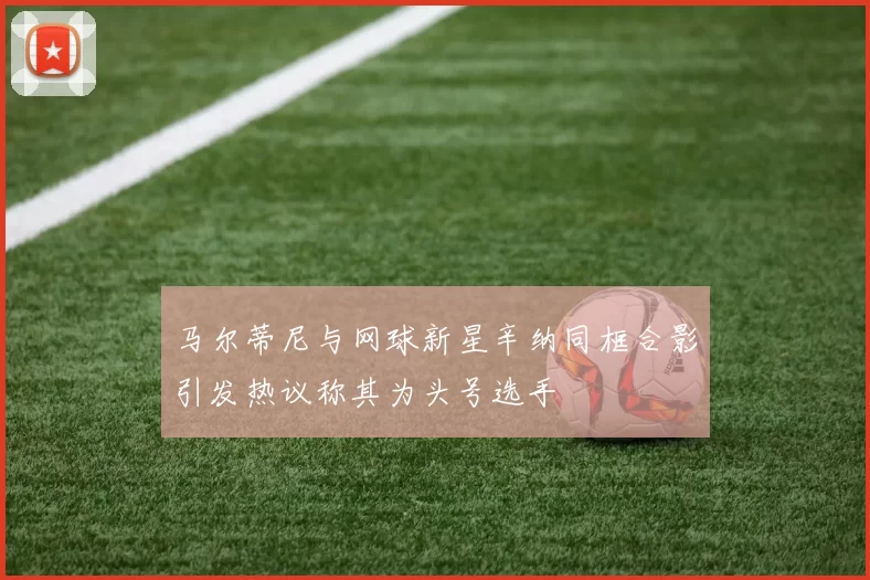 马尔蒂尼与网球新星辛纳同框合影引发热议称其为头号选手