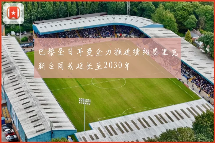 巴黎圣日耳曼全力推进续约恩里克新合同或延长至2030年