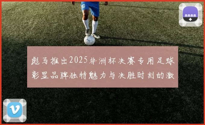 彪马推出2025非洲杯决赛专用足球彰显品牌独特魅力与决胜时刻的激情