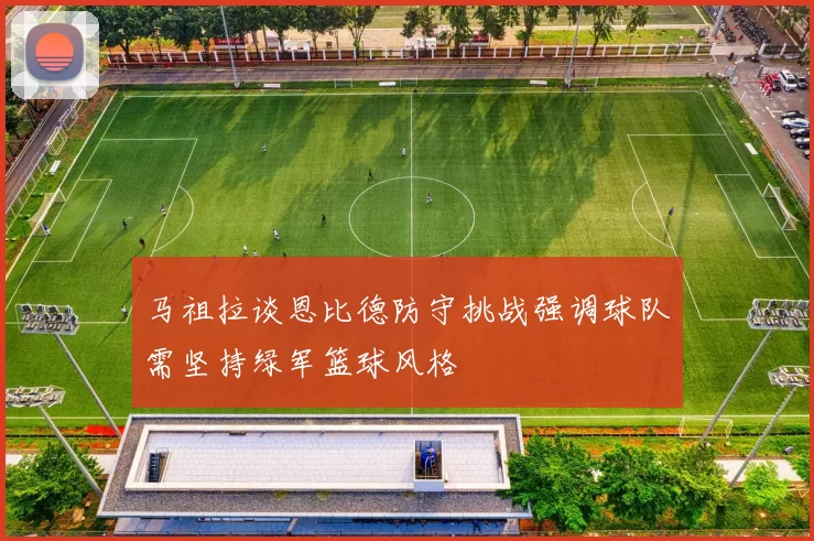 马祖拉谈恩比德防守挑战强调球队需坚持绿军篮球风格