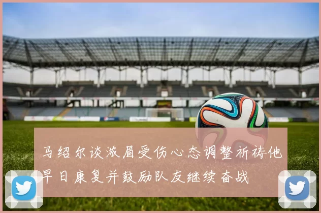 马绍尔谈浓眉受伤心态调整祈祷他早日康复并鼓励队友继续奋战