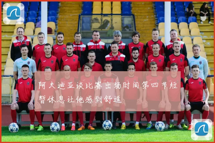阿夫迪亚谈比赛出场时间第四节短暂休息让他感到舒适