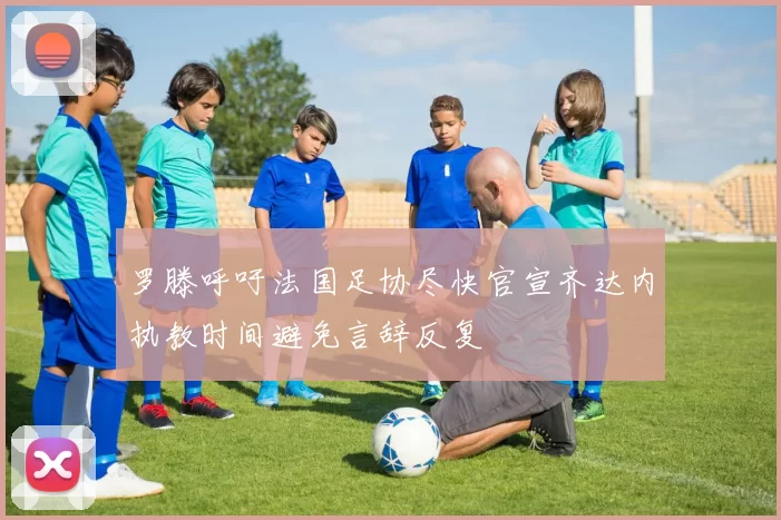 罗滕呼吁法国足协尽快官宣齐达内执教时间避免言辞反复