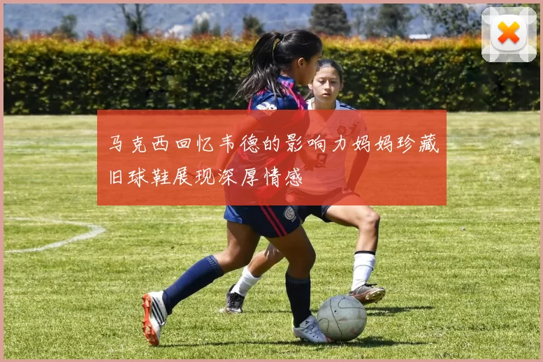 马克西回忆韦德的影响力妈妈珍藏旧球鞋展现深厚情感