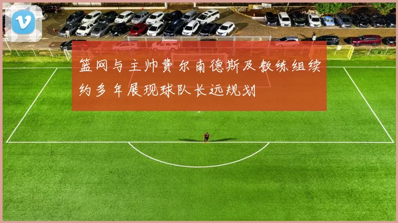 篮网与主帅费尔南德斯及教练组续约多年展现球队长远规划