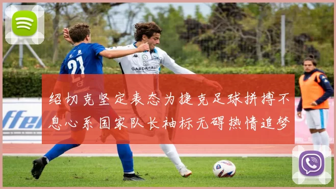 绍切克坚定表态为捷克足球拼搏不息心系国家队长袖标无碍热情追梦