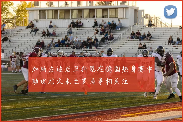 加纳左边后卫科恩在德国热身赛中助攻尤文米兰罗马争相关注