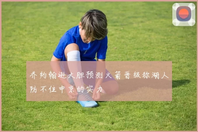 乔约翰逊大胆预测火箭晋级称湖人防不住申京的实力