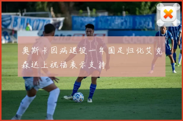 奥斯卡因病退役一年国足归化艾克森送上祝福表示支持