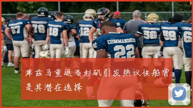 库兹马重返洛杉矶引发热议快船曾是其潜在选择