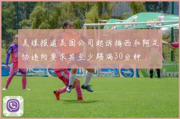 美媒报道美国公司起诉梅西和阿足协违约要求其至少踢满30分钟