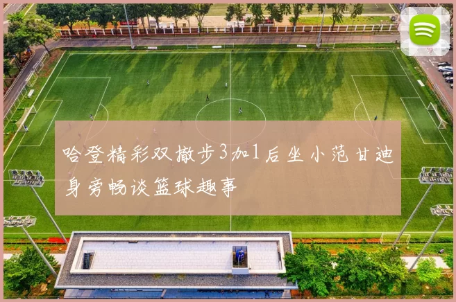 哈登精彩双撤步3加1后坐小范甘迪身旁畅谈篮球趣事