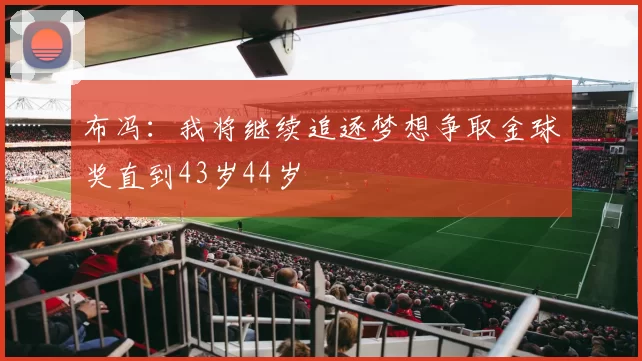 布冯：我将继续追逐梦想争取金球奖直到43岁44岁