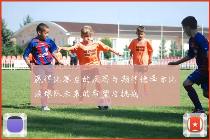 赢得比赛后的反思与期待德泽尔比谈球队未来的希望与挑战