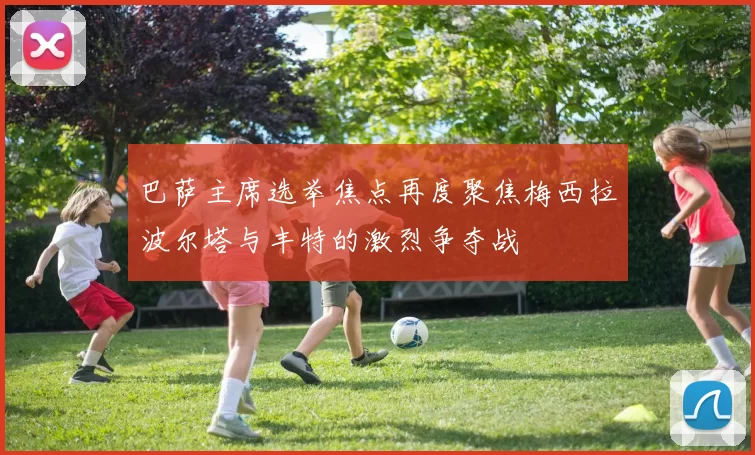 巴萨主席选举焦点再度聚焦梅西拉波尔塔与丰特的激烈争夺战