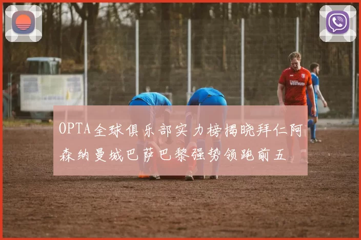 OPTA全球俱乐部实力榜揭晓拜仁阿森纳曼城巴萨巴黎强势领跑前五