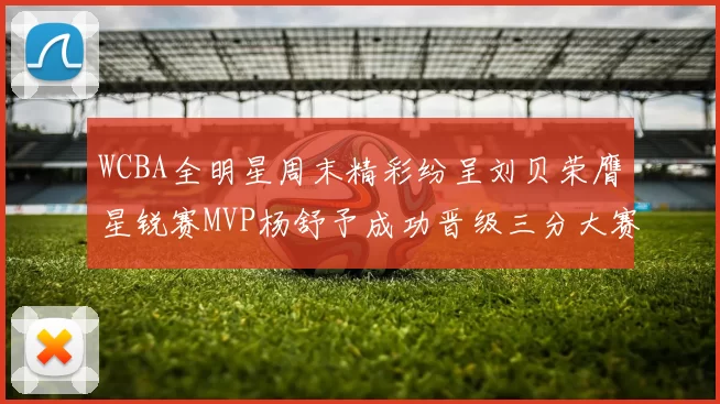 WCBA全明星周末精彩纷呈刘贝荣膺星锐赛MVP杨舒予成功晋级三分大赛决赛