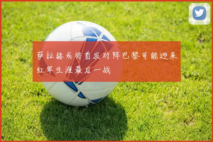 萨拉赫或将首发对阵巴黎可能迎来红军生涯最后一战