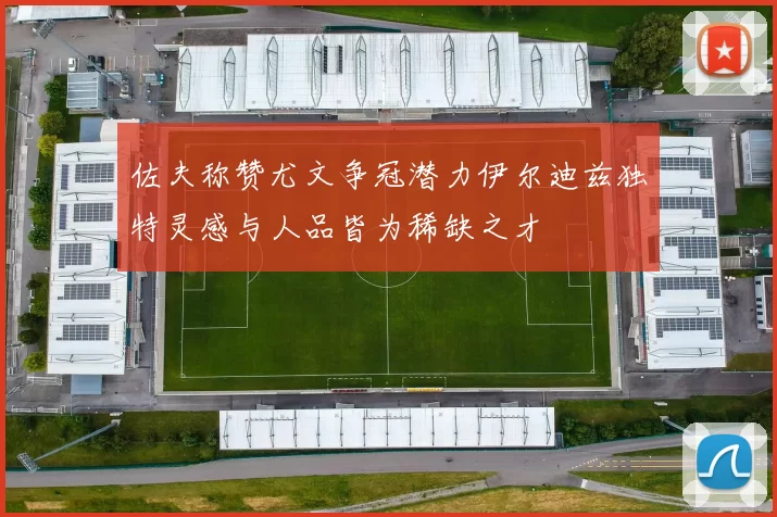 佐夫称赞尤文争冠潜力伊尔迪兹独特灵感与人品皆为稀缺之才