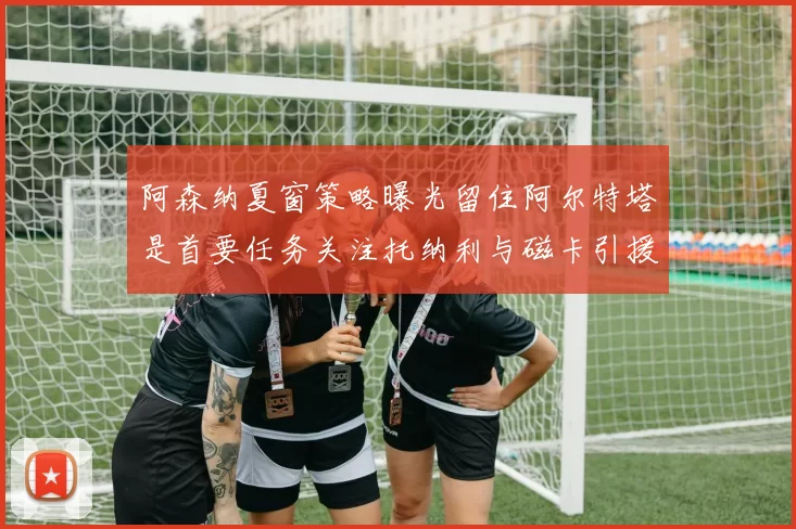 阿森纳夏窗策略曝光留住阿尔特塔是首要任务关注托纳利与磁卡引援动态