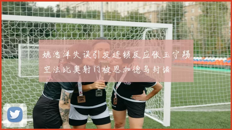 姚浩洋失误引发连锁反应张玉宁踢空法比奥射门被恩加德乌封堵