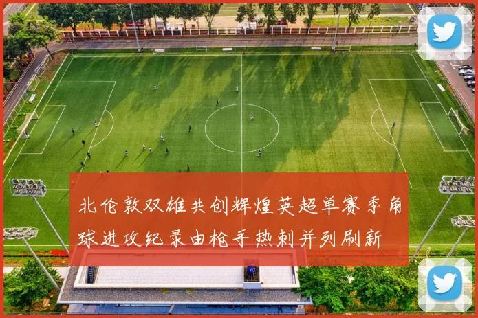 北伦敦双雄共创辉煌英超单赛季角球进攻纪录由枪手热刺并列刷新