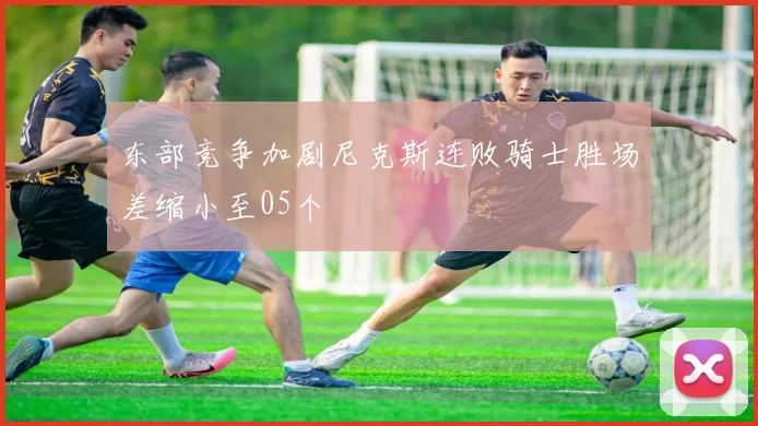 东部竞争加剧尼克斯连败骑士胜场差缩小至05个