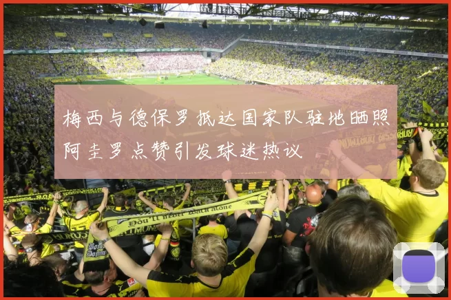 梅西与德保罗抵达国家队驻地晒照阿圭罗点赞引发球迷热议