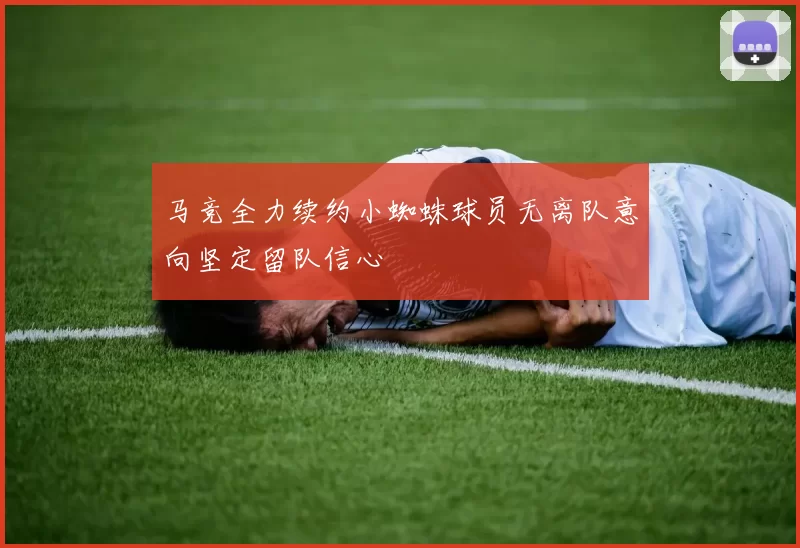 马竞全力续约小蜘蛛球员无离队意向坚定留队信心