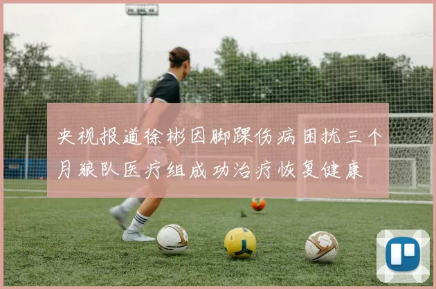 央视报道徐彬因脚踝伤病困扰三个月狼队医疗组成功治疗恢复健康